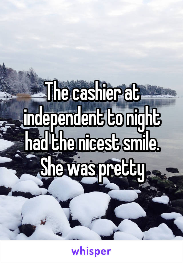 The cashier at independent to night had the nicest smile. She was pretty