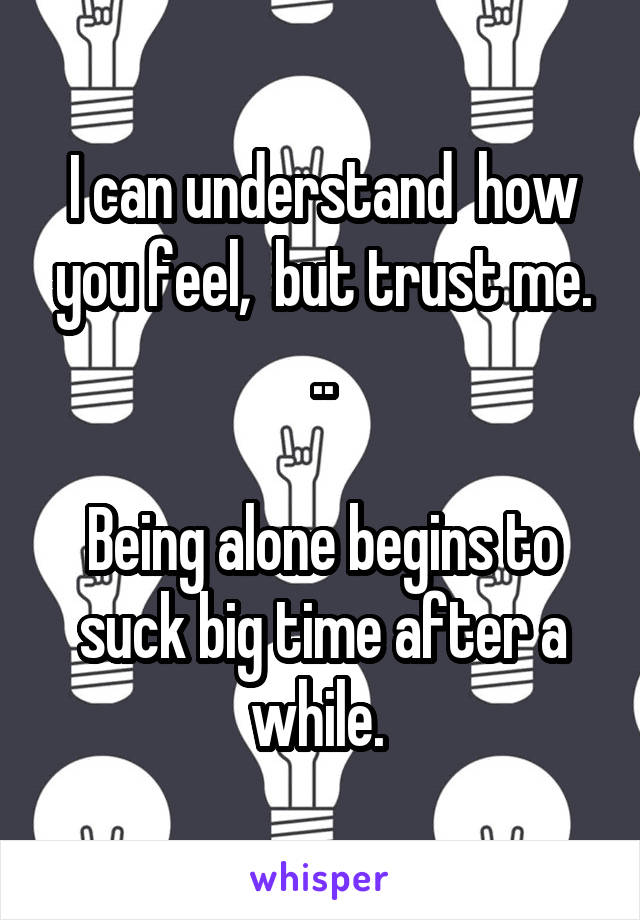 I can understand  how you feel,  but trust me. ..

Being alone begins to suck big time after a while. 