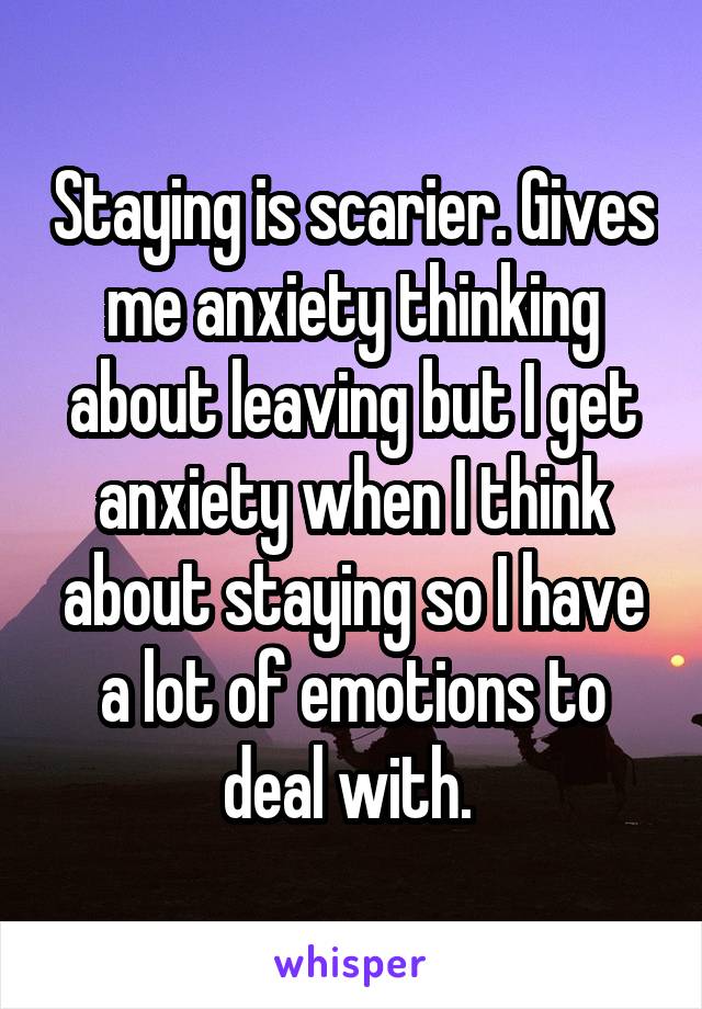 Staying is scarier. Gives me anxiety thinking about leaving but I get anxiety when I think about staying so I have a lot of emotions to deal with. 