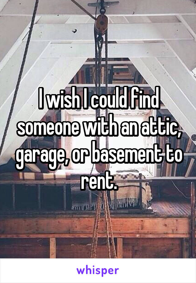 I wish I could find someone with an attic, garage, or basement to rent.