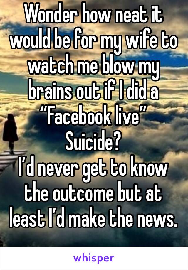Wonder how neat it would be for my wife to watch me blow my brains out if I did a “Facebook live”
Suicide? 
I’d never get to know the outcome but at least I’d make the news. 