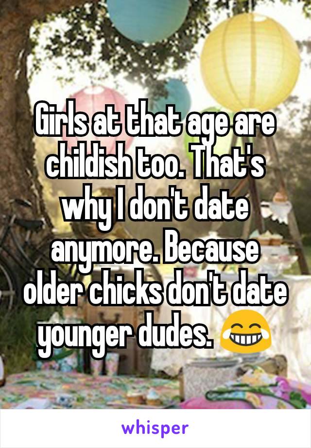 Girls at that age are childish too. That's why I don't date anymore. Because older chicks don't date younger dudes. 😂