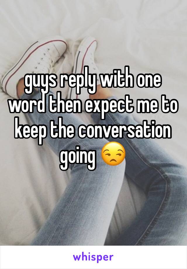 guys reply with one word then expect me to keep the conversation going 😒