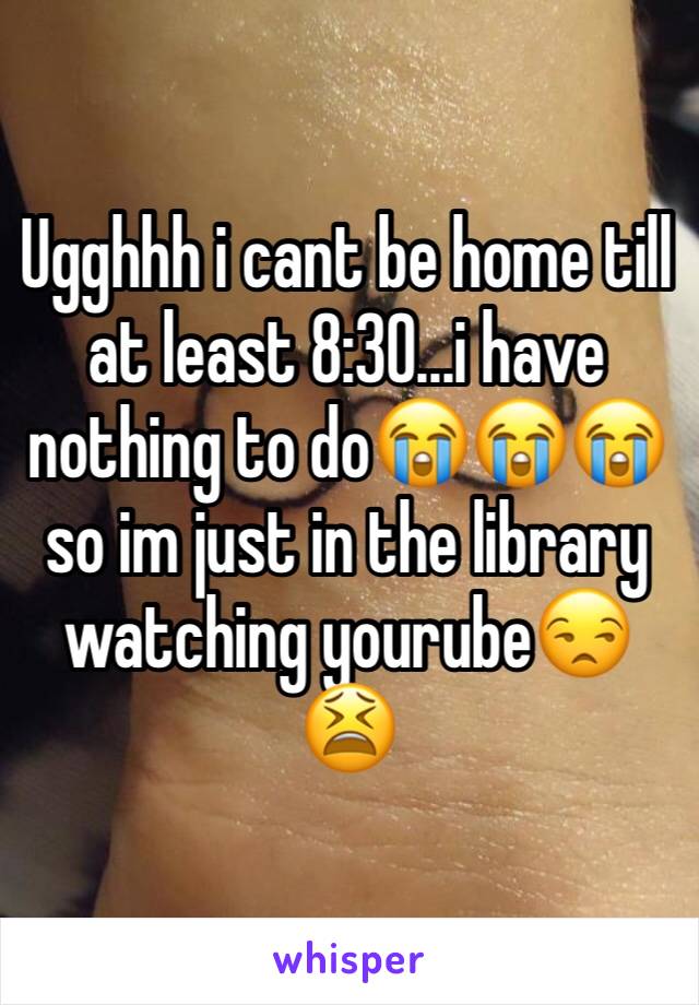 Ugghhh i cant be home till at least 8:30...i have nothing to do😭😭😭 so im just in the library watching yourube😒😫