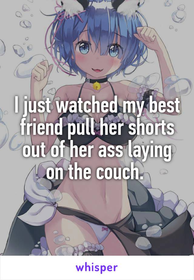 I just watched my best friend pull her shorts out of her ass laying on the couch. 