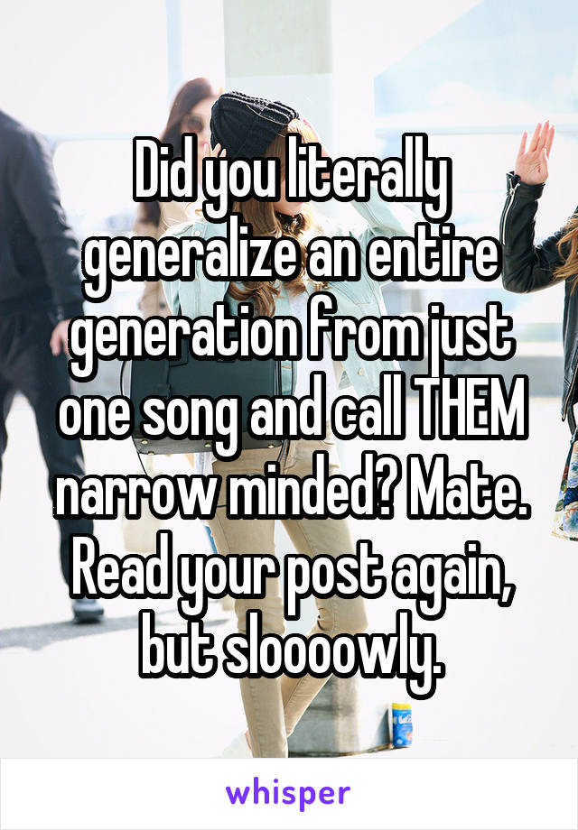 Did you literally generalize an entire generation from just one song and call THEM narrow minded? Mate. Read your post again, but sloooowly.