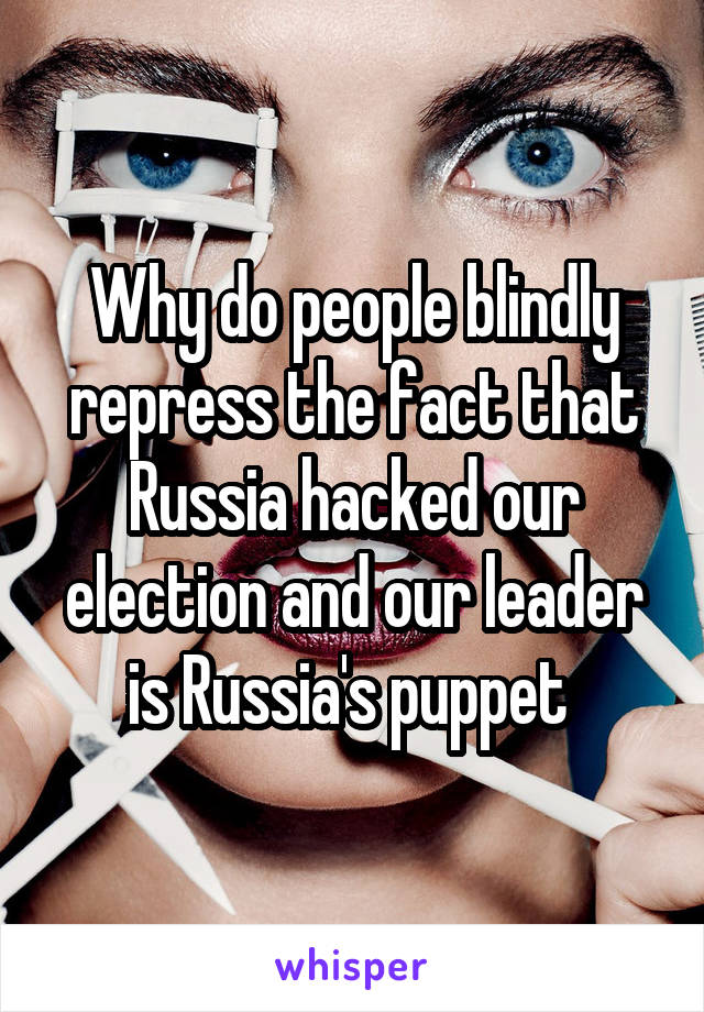 Why do people blindly repress the fact that Russia hacked our election and our leader is Russia's puppet 