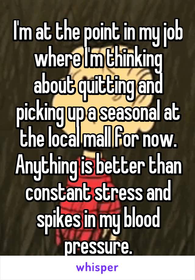 I'm at the point in my job where I'm thinking about quitting and picking up a seasonal at the local mall for now. Anything is better than constant stress and spikes in my blood pressure.