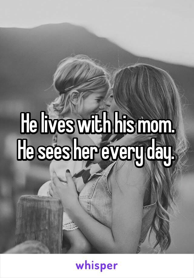He lives with his mom. He sees her every day. 
