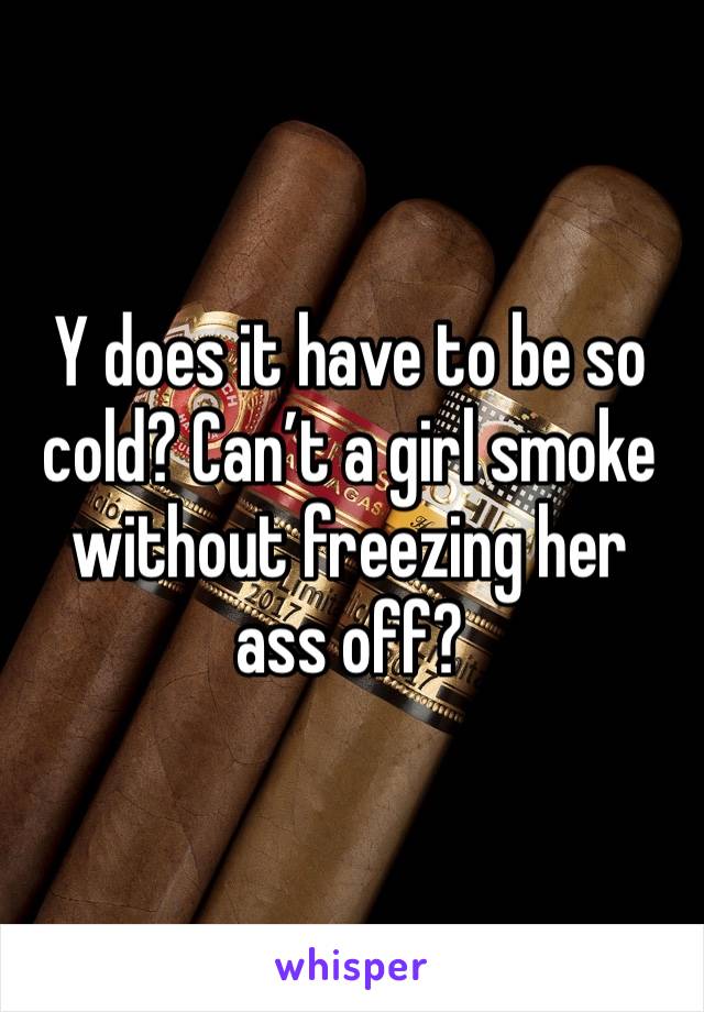 Y does it have to be so cold? Can’t a girl smoke without freezing her ass off?