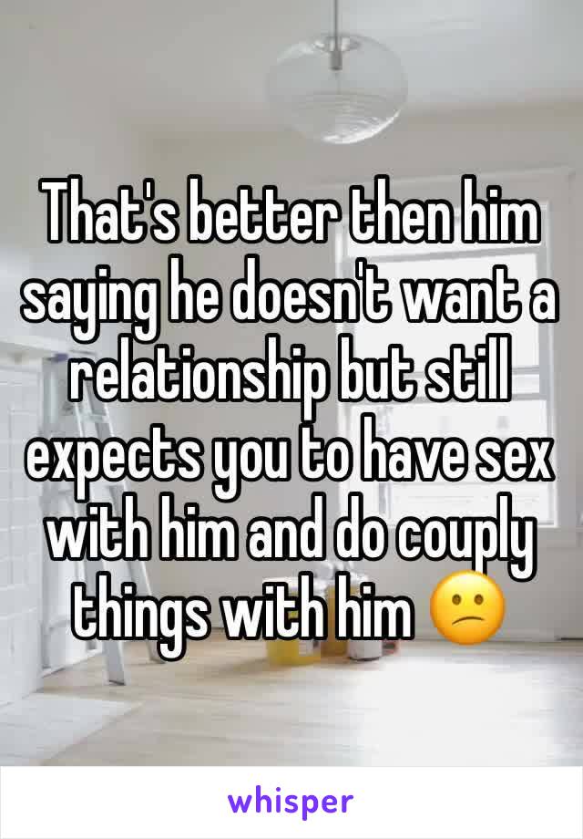 That's better then him saying he doesn't want a relationship but still expects you to have sex with him and do couply things with him 😕