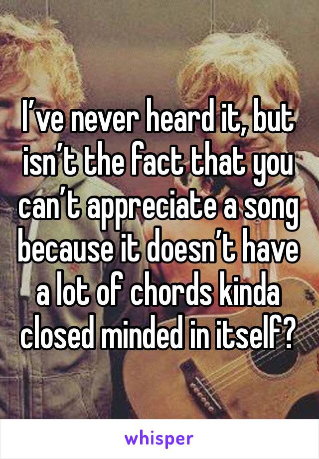 I’ve never heard it, but isn’t the fact that you can’t appreciate a song because it doesn’t have a lot of chords kinda closed minded in itself?