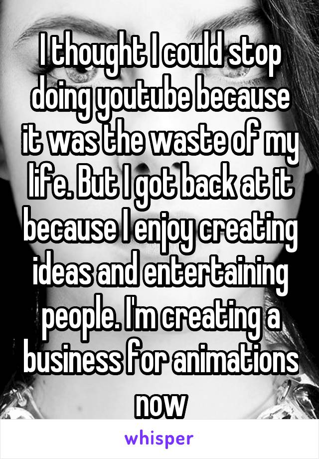 I thought I could stop doing youtube because it was the waste of my life. But I got back at it because I enjoy creating ideas and entertaining people. I'm creating a business for animations now