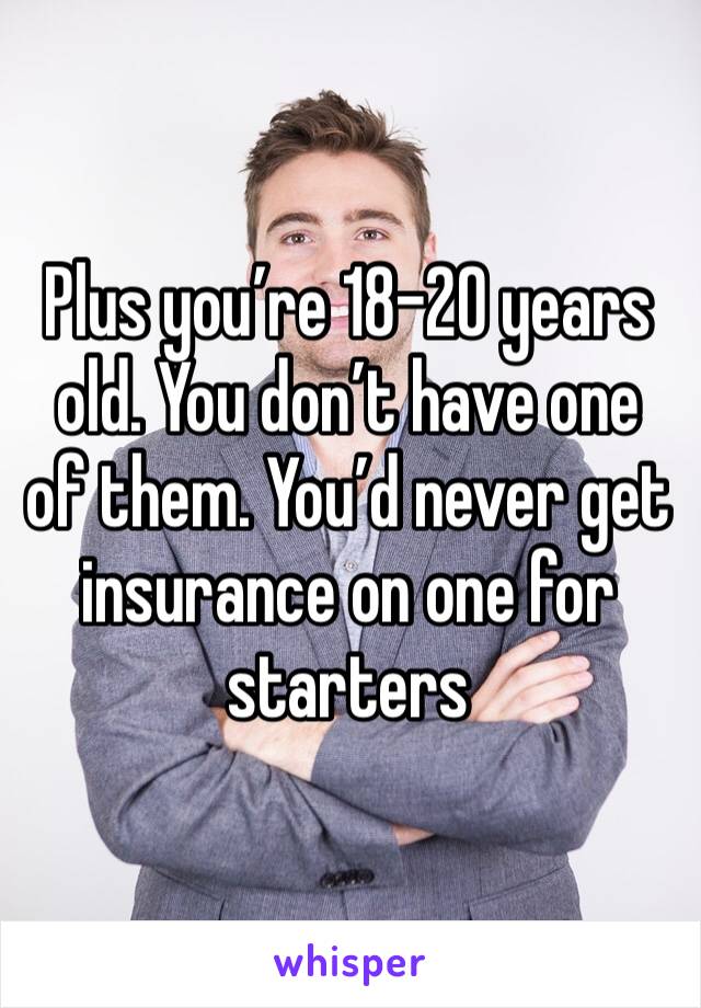 Plus you’re 18-20 years old. You don’t have one of them. You’d never get insurance on one for starters 