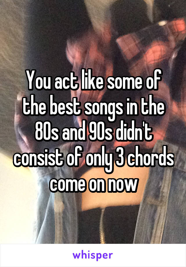 You act like some of the best songs in the 80s and 90s didn't consist of only 3 chords come on now