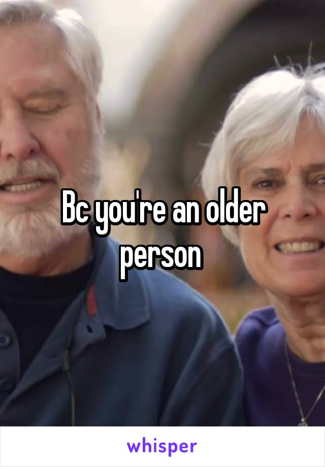 Bc you're an older person 