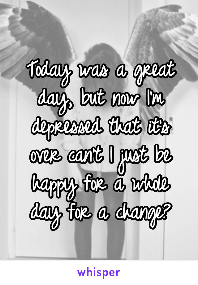 Today was a great day, but now I'm depressed that it's over can't I just be happy for a whole day for a change?