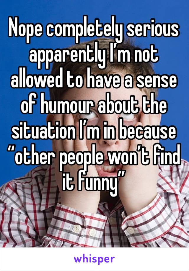Nope completely serious 
apparently I’m not allowed to have a sense of humour about the situation I’m in because “other people won’t find it funny”
