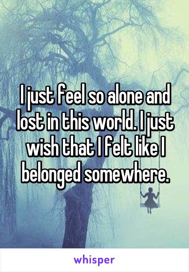 I just feel so alone and lost in this world. I just wish that I felt like I belonged somewhere.