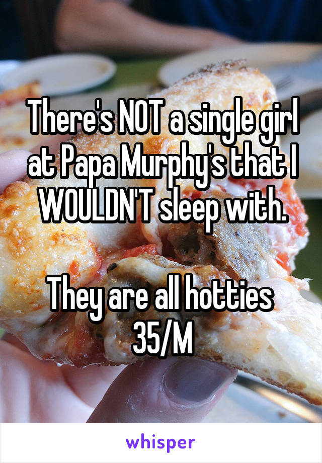 There's NOT a single girl at Papa Murphy's that I WOULDN'T sleep with.

They are all hotties 
35/M