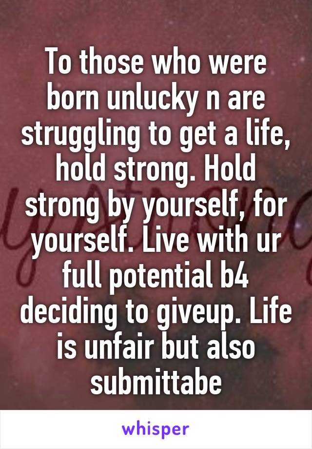 To those who were born unlucky n are struggling to get a life, hold strong. Hold strong by yourself, for yourself. Live with ur full potential b4 deciding to giveup. Life is unfair but also submittabe