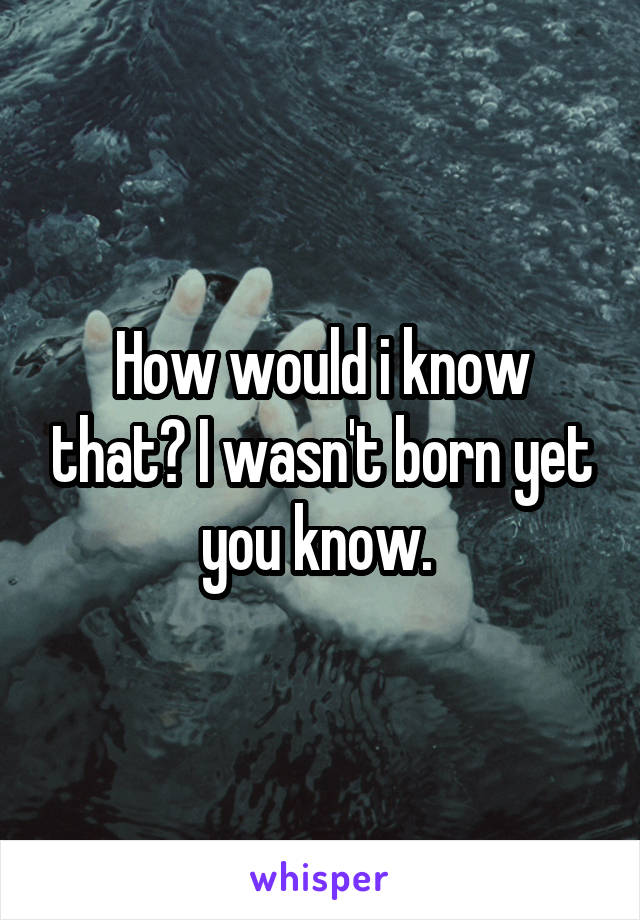 How would i know that? I wasn't born yet you know. 