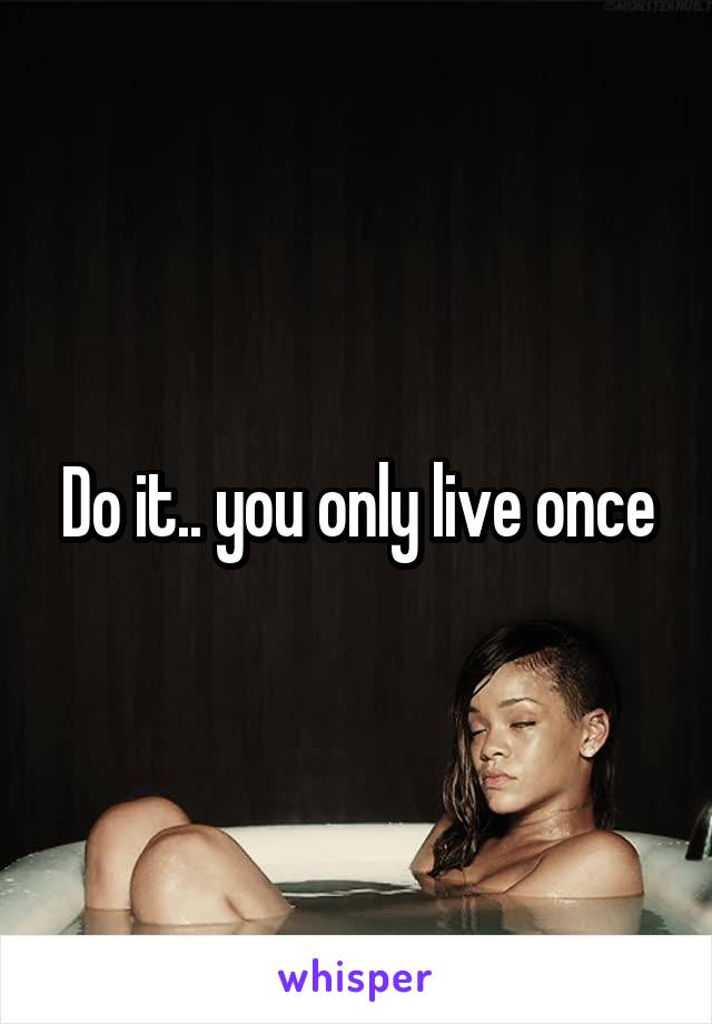 Do it.. you only live once