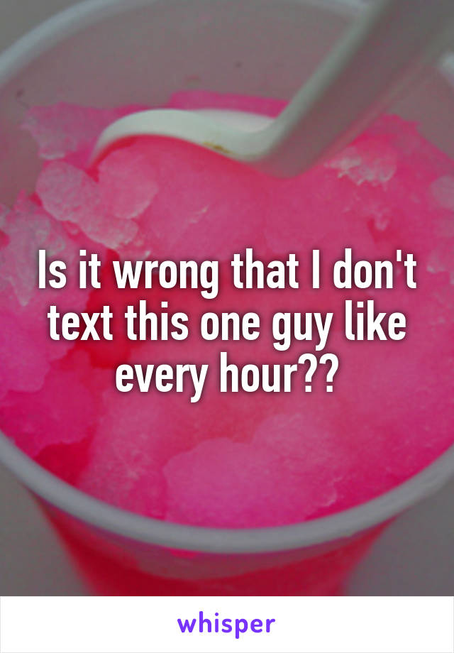 Is it wrong that I don't text this one guy like every hour??