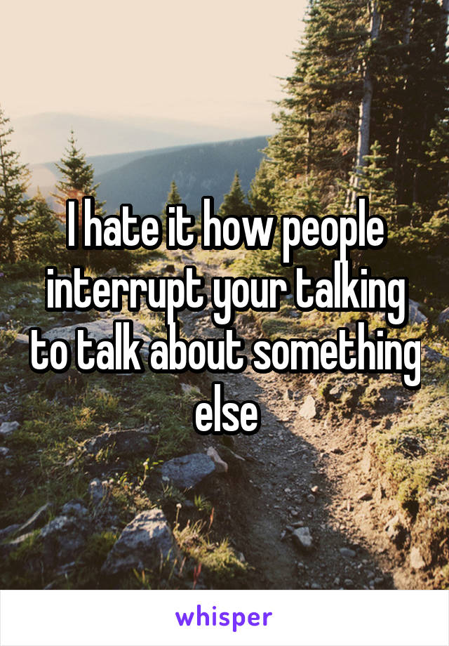 I hate it how people interrupt your talking to talk about something else