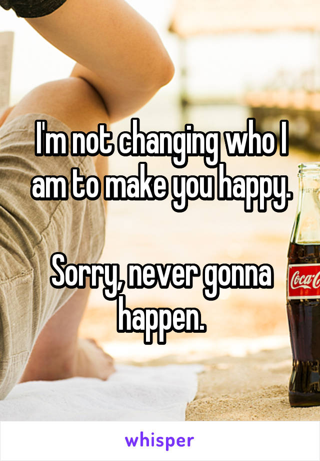 I'm not changing who I am to make you happy.

Sorry, never gonna happen.