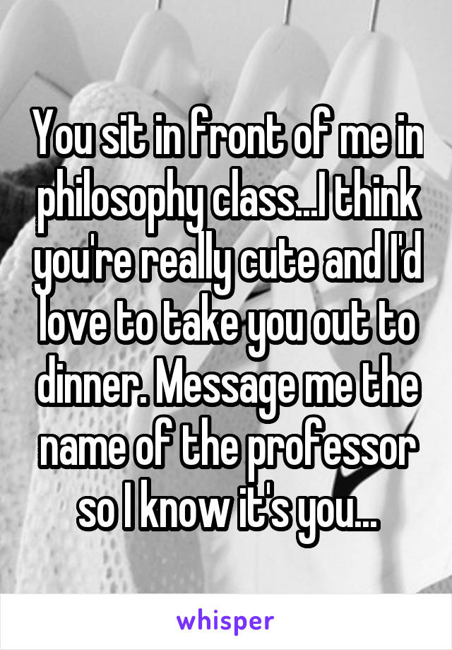 You sit in front of me in philosophy class...I think you're really cute and I'd love to take you out to dinner. Message me the name of the professor so I know it's you...
