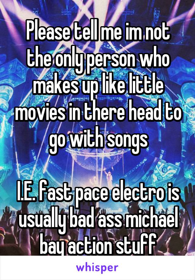 Please tell me im not the only person who makes up like little movies in there head to go with songs

I.E. fast pace electro is usually bad ass michael bay action stuff