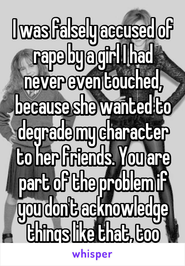 I was falsely accused of rape by a girl I had never even touched, because she wanted to degrade my character to her friends. You are part of the problem if you don't acknowledge things like that, too
