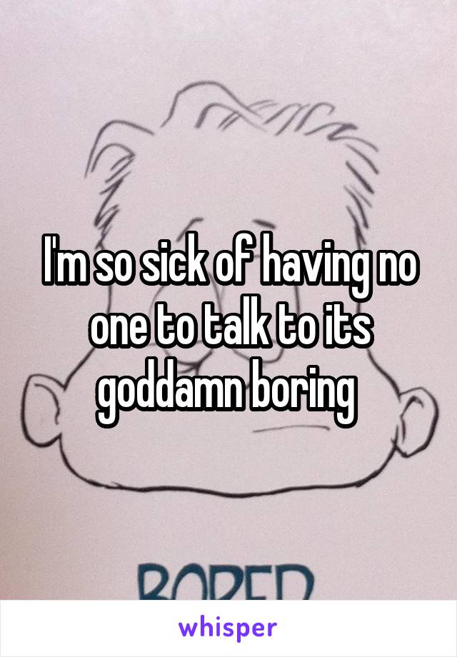 I'm so sick of having no one to talk to its goddamn boring 