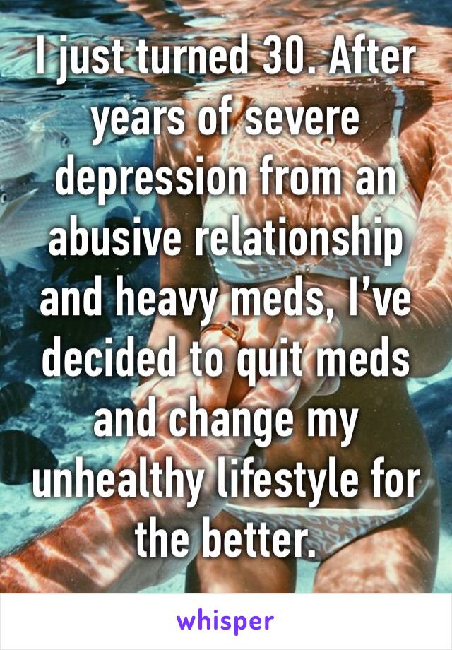 I just turned 30. After years of severe depression from an abusive relationship and heavy meds, I’ve decided to quit meds and change my unhealthy lifestyle for the better.