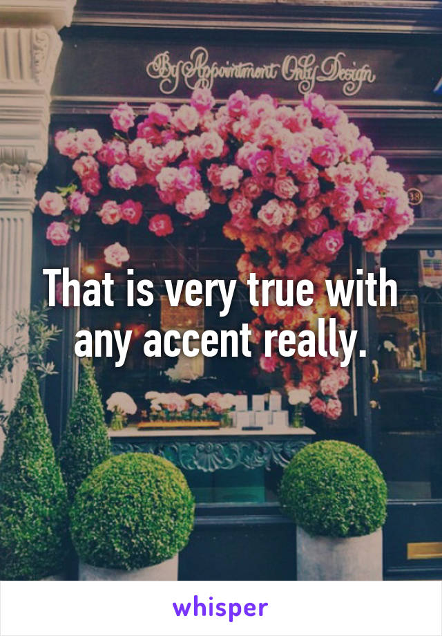 That is very true with any accent really.