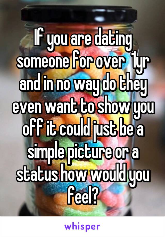If you are dating someone for over  1yr and in no way do they even want to show you off it could just be a simple picture or a status how would you feel?