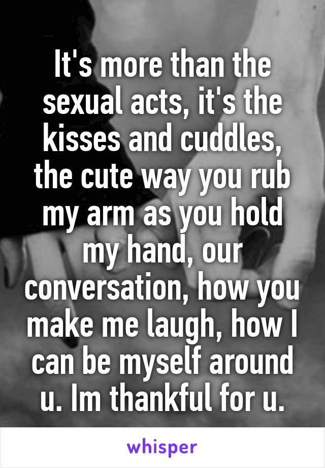 It's more than the sexual acts, it's the kisses and cuddles, the cute way you rub my arm as you hold my hand, our conversation, how you make me laugh, how I can be myself around u. Im thankful for u.