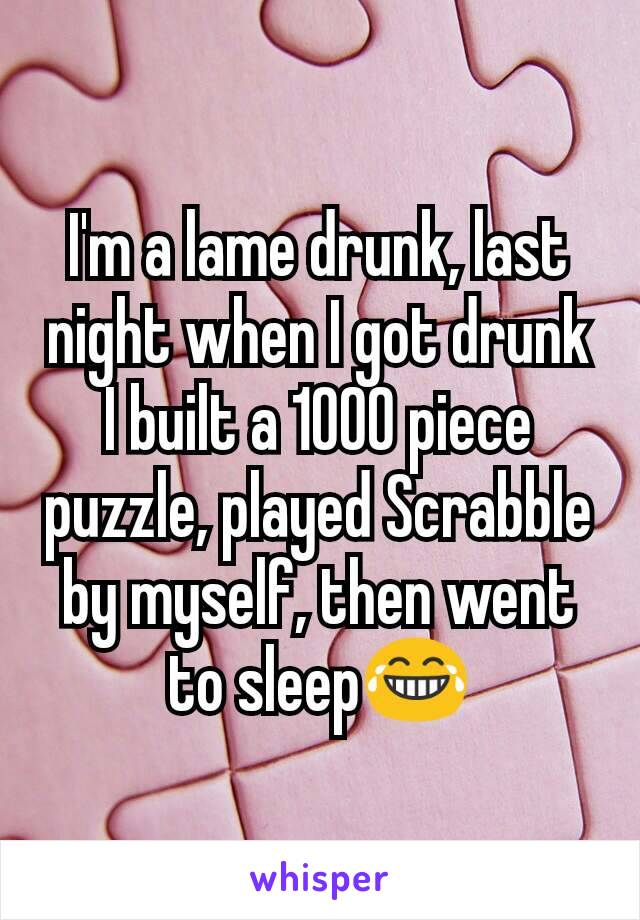 I'm a lame drunk, last night when I got drunk I built a 1000 piece puzzle, played Scrabble by myself, then went to sleep😂