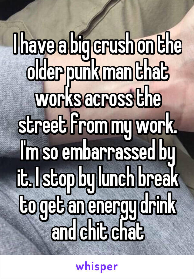 I have a big crush on the older punk man that works across the street from my work. I'm so embarrassed by it. I stop by lunch break to get an energy drink and chit chat