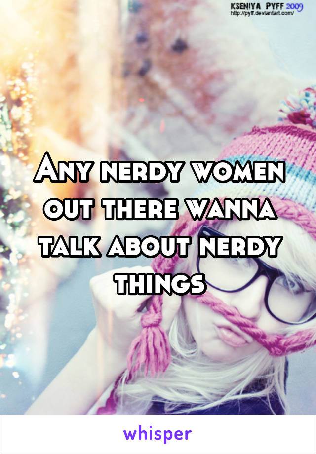 Any nerdy women out there wanna talk about nerdy things