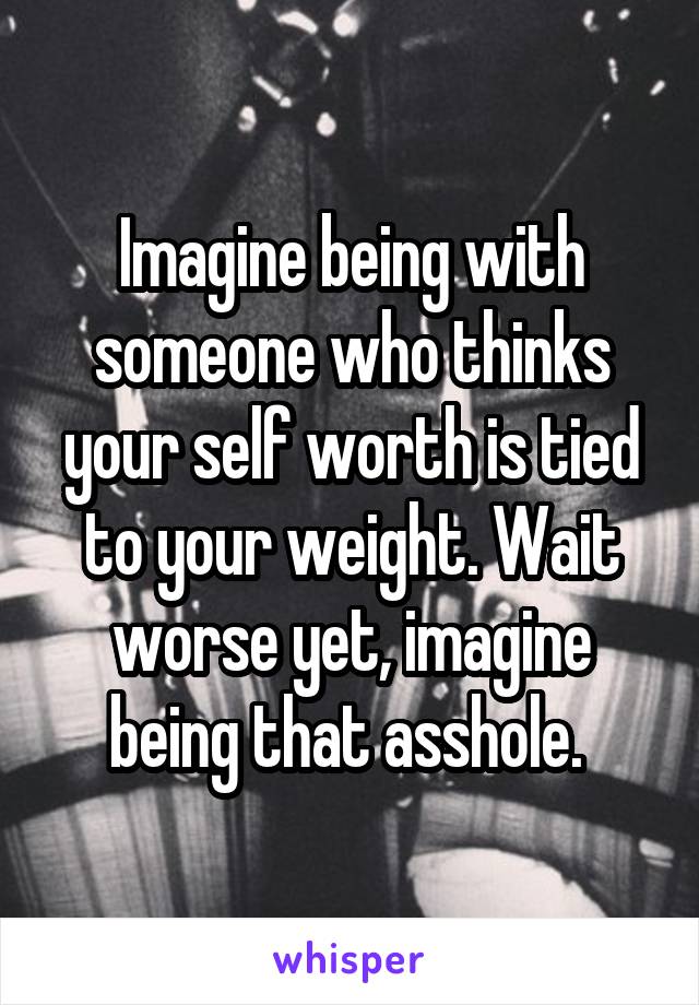 Imagine being with someone who thinks your self worth is tied to your weight. Wait worse yet, imagine being that asshole. 