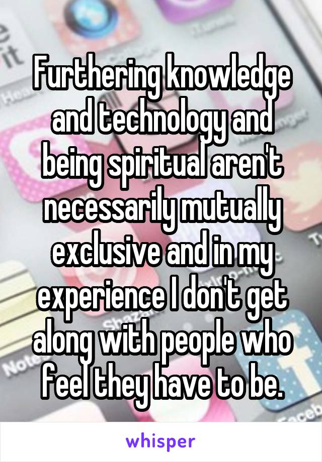 Furthering knowledge and technology and being spiritual aren't necessarily mutually exclusive and in my experience I don't get along with people who feel they have to be.
