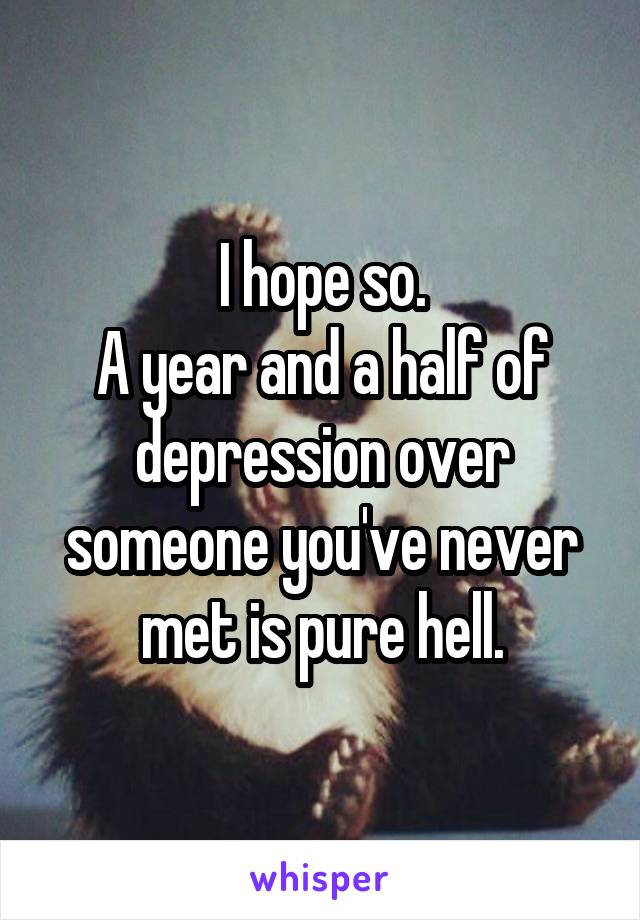 I hope so.
A year and a half of depression over someone you've never met is pure hell.