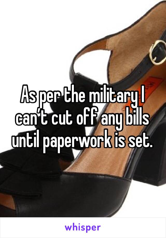 As per the military I can’t cut off any bills until paperwork is set.