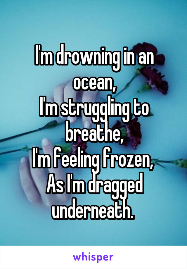 I'm drowning in an ocean,
I'm struggling to breathe,
I'm feeling frozen, 
As I'm dragged underneath. 