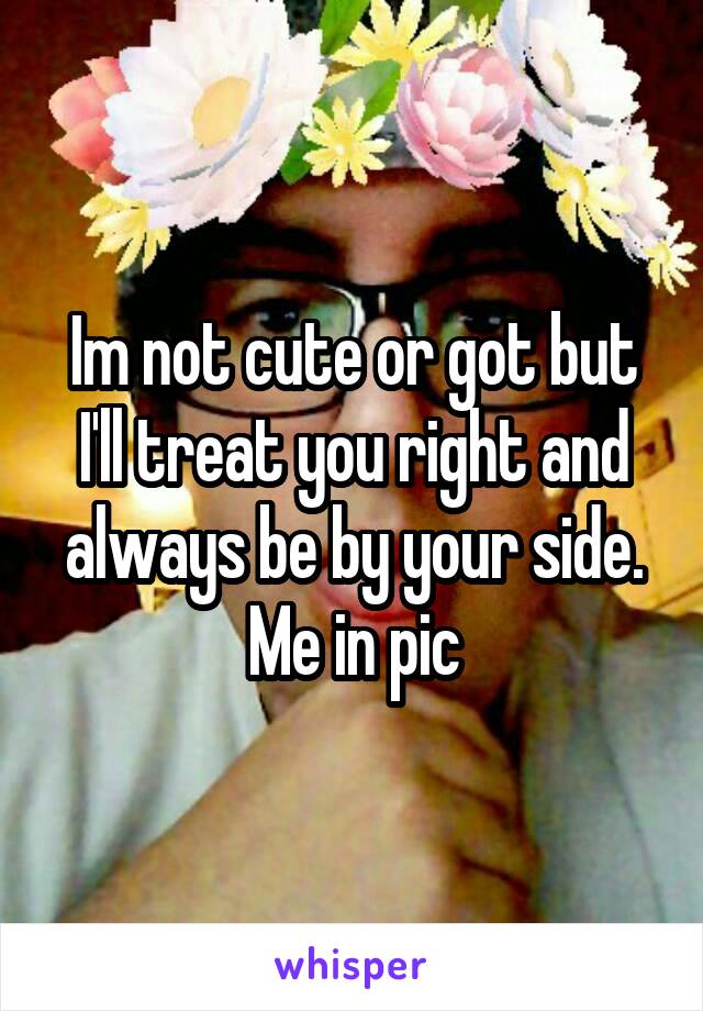 Im not cute or got but I'll treat you right and always be by your side. Me in pic