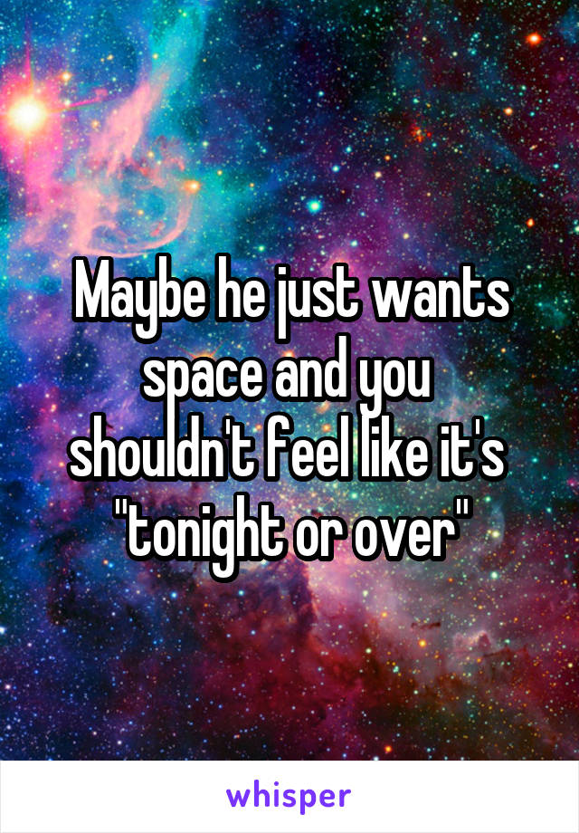 Maybe he just wants space and you 
shouldn't feel like it's 
"tonight or over"