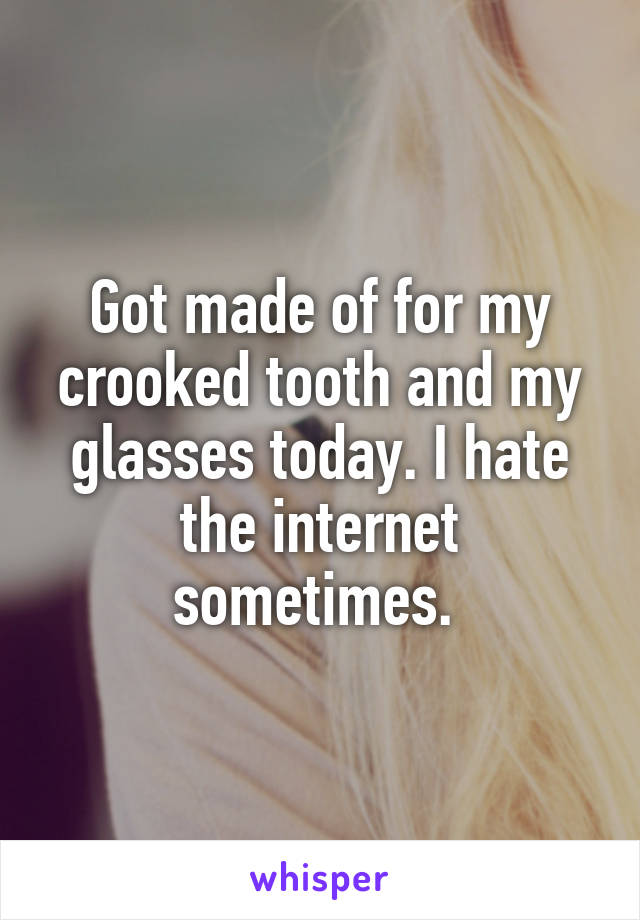 Got made of for my crooked tooth and my glasses today. I hate the internet sometimes. 