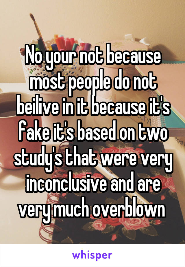 No your not because most people do not beilive in it because it's fake it's based on two study's that were very inconclusive and are very much overblown 